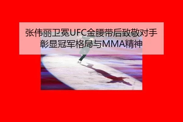 张伟丽卫冕UFC金腰带后致敬对手 彰显冠军格局与MMA精神
